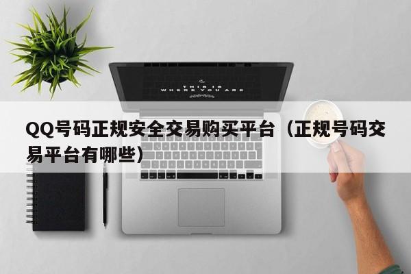QQ号码正规安全交易购买平台（正规号码交易平台有哪些）