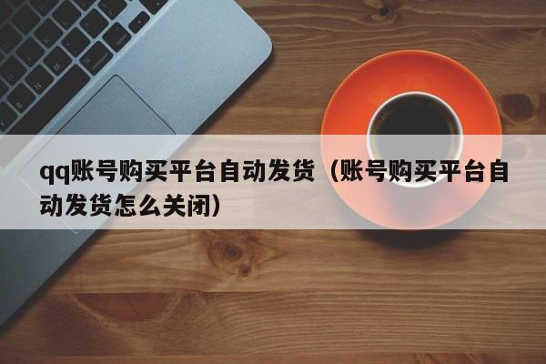 qq账号购买平台自动发货（账号购买平台自动发货怎么关闭）