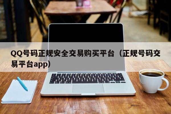 QQ号码正规安全交易购买平台（正规号码交易平台app）